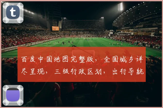 百度中国地图完整版，全国城乡详尽呈现，三级行政区划，出行导航必备工具，一网打尽