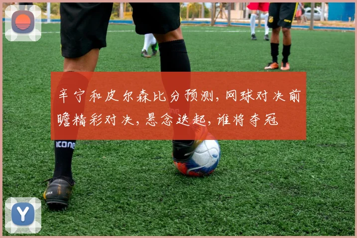 辛宁和皮尔森比分预测,网球对决前瞻精彩对决,悬念迭起,谁将夺冠