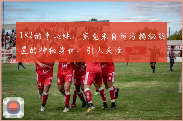 182的李沁纯，究竟来自何方揭秘明星的神秘身世，引人关注
