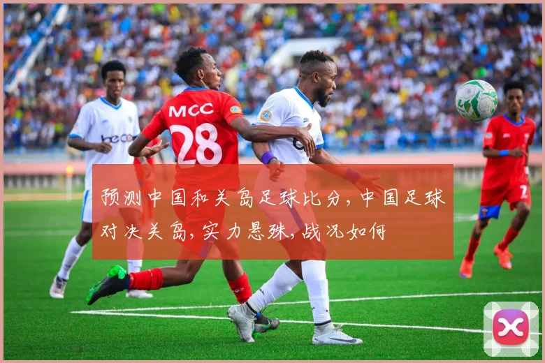 预测中国和关岛足球比分,中国足球对决关岛,实力悬殊,战况如何