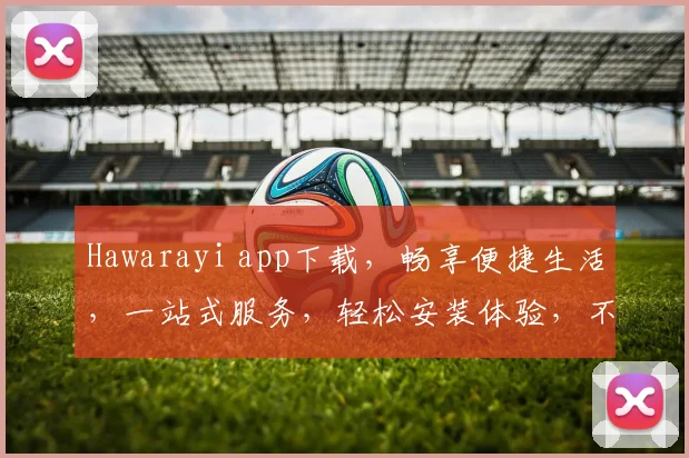 Hawarayi app下载，畅享便捷生活，一站式服务，轻松安装体验，不容错过