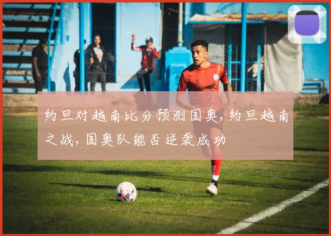 约旦对越南比分预测国奥,约旦越南之战,国奥队能否逆袭成功