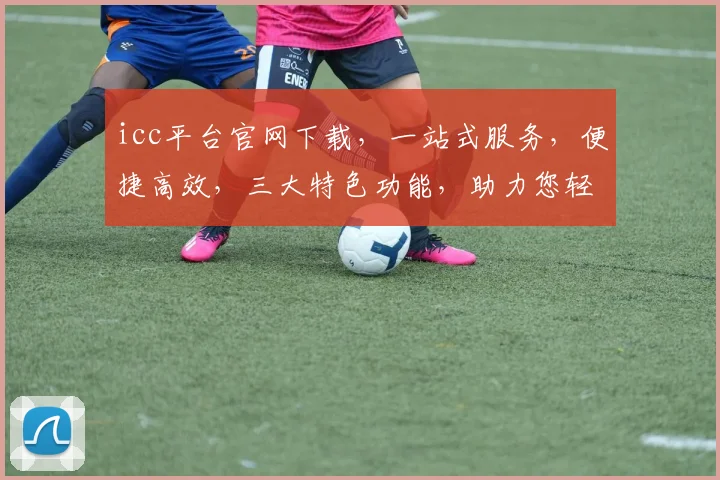 icc平台官网下载，一站式服务，便捷高效，三大特色功能，助力您轻松掌握